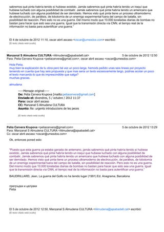 sabremos qué pinta habría tenido si hubiese existido. Jamás sabremos qué pinta habría tenido un iraquí que
 hubiese luchado con alguna posibilidad de combatir. Jamás sabremos qué pinta habría tenido un americano que
 hubiese luchado con alguna posibilidad de ser derrotado. Hemos visto qué pinta tiene un proceso ultramoderno
 de electrocución, de parálisis, de lobotomía de un enemigo experimental fuera del campo de batalla, sin
 posibilidad de reacción. Pero esto no es una guerra. Del mismo modo que 10.000 toneladas diarias de bombas no
 bastan para hacer que esto sea una guerra. Igual que la transmisión directa vía CNN, el tiempo real de la
 información no basta para autentificar una guerra.”



 El 4 de octubre de 2012 11:10, oscar abril ascaso <oscar@umesdos.com> escribió:
 [El texto citado está oculto]




Manzanal S Almudena CULTURA <Almudena@ajsabadell.cat>                              5 de octubre de 2012 12:50
Para: Petia Cervera Krupova <petiacervera@gmail.com>, oscar abril ascaso <oscar@umesdos.com>

 Hola Petia.
 muy bien la explicación de tu obra pero tal vez un poco larga, hemods pedido unas seis lineas por proyecto
 teniendo en cuenta que hay seis propuesta y que mas seria un texto escesivamente largo, podrias acotar un poco
 el texto marcando lo que és imprescindible que salga?
 muchas gracias.

 almudena

          -----Mensaje original-----
          De: Petia Cervera Krupova [mailto:petiacervera@gmail.com]
          Enviado el: divendres, 5 / octubre / 2012 11:37
          Para: oscar abril ascaso
          CC: Manzanal S Almudena CULTURA
          Asunto: Re: urgents introduccions de les peces

          [El texto citado está oculto]




Petia Cervera Krupova <petiacervera@gmail.com>                                          5 de octubre de 2012 13:29
Para: Manzanal S Almudena CULTURA <Almudena@ajsabadell.cat>
Cc: oscar abril ascaso <oscar@umesdos.com>

 Ok, entonces poned esto:


 "Puesto que esta guerra ya estaba ganada de antemano, jamás sabremos qué pinta habría tenido si hubiese
 existido. Jamás sabremos qué pinta habría tenido un iraquí que hubiese luchado con alguna posibilidad de
 combatir. Jamás sabremos qué pinta habría tenido un americano que hubiese luchado con alguna posibilidad de
 ser derrotado. Hemos visto qué pinta tiene un proceso ultramoderno de electrocución, de parálisis, de lobotomía
 de un enemigo experimental fuera del campo de batalla, sin posibilidad de reacción. Pero esto no es una guerra.
 Del mismo modo que 10.000 toneladas diarias de bombas no bastan para hacer que esto sea una guerra. Igual
 que la transmisión directa vía CNN, el tiempo real de la información no basta para autentificar una guerra.”

 BAUDRILLARD, Jean, La guerra del Golfo no ha tenido lugar (1991) Ed. Anagrama, Barcelona


 прегръдки и целувки
 Petia




 El 5 de octubre de 2012 12:50, Manzanal S Almudena CULTURA <Almudena@ajsabadell.cat> escribió:
 [El texto citado está oculto]
 