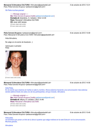 Manzanal S Almudena CULTURA <Almudena@ajsabadell.cat>                                   5 de octubre de 2012 13:31
Para: Petia Cervera Krupova <petiacervera@gmail.com>

 Ok Petia muchas gracias!

          -----Mensaje original-----
          De: Petia Cervera Krupova [mailto:petiacervera@gmail.com]
          Enviado el: divendres, 5 / octubre / 2012 13:30
          Para: Manzanal S Almudena CULTURA
          CC: oscar abril ascaso
          [El texto citado está oculto]
          [El texto citado está oculto]




Petia Cervera Krupova <petiacervera@gmail.com>                                          8 de octubre de 2012 14:48
Para: Manzanal S Almudena CULTURA <Almudena@ajsabadell.cat>

 Hola Almudena,

 No salgo en el evento de facebook. ;)

 прегръдки и целувки
 Petia




 [El texto citado está oculto]



Manzanal S Almudena CULTURA <Almudena@ajsabadell.cat>                                   8 de octubre de 2012 14:59
Para: Petia Cervera Krupova <petiacervera@gmail.com>

 Hola Petia,
 En el evento que creamos el martes si sale tu nombre. Ahora estamos haciendo una comunicación más extensa
 donde saldra el texto de cada uno de los participantes, el tuyo incluido. Almudena

          -----Mensaje original-----
          De: Petia Cervera Krupova [mailto:petiacervera@gmail.com]
          Enviado el: dilluns, 8 / octubre / 2012 14:48
          Para: Manzanal S Almudena CULTURA
          [El texto citado está oculto]
          [El texto citado está oculto]




Manzanal S Almudena CULTURA <Almudena@ajsabadell.cat>                                   8 de octubre de 2012 15:49
Para: Petia Cervera Krupova <petiacervera@gmail.com>

 Hola petia,
 me tendrias que poner un link de tu obra si quieres que salga mañana en la web Estruch i en la comunicación.
 Muchas gracias,

 Almudena
 