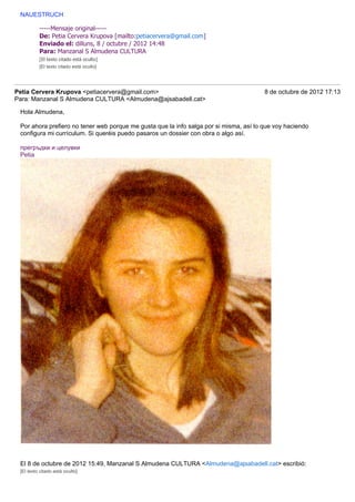 NAUESTRUCH

          -----Mensaje original-----
          De: Petia Cervera Krupova [mailto:petiacervera@gmail.com]
          Enviado el: dilluns, 8 / octubre / 2012 14:48
          Para: Manzanal S Almudena CULTURA
          [El texto citado está oculto]
          [El texto citado está oculto]




Petia Cervera Krupova <petiacervera@gmail.com>                                          8 de octubre de 2012 17:13
Para: Manzanal S Almudena CULTURA <Almudena@ajsabadell.cat>

 Hola Almudena,

 Por ahora prefiero no tener web porque me gusta que la info salga por si misma, así lo que voy haciendo
 configura mi currículum. Si queréis puedo pasaros un dossier con obra o algo así.

 прегръдки и целувки
 Petia




 El 8 de octubre de 2012 15:49, Manzanal S Almudena CULTURA <Almudena@ajsabadell.cat> escribió:
 [El texto citado está oculto]
 