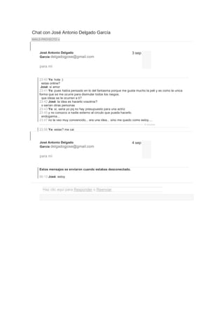 Chat con José Antonio Delgado García
MAILS PROYECTO x



    José Antonio Delgado                                          3 sep
    García delgadogjose@gmail.com


    para mí


    23:40 Yo: hola :)
      estas online?
     José: si amor
    23:41 Yo: pues había pensado en lo del fantasma porque me gusta mucho la peli y es como la unica
    forma que se me ocurre para disimular todos los rasgos.
      que ideas se te ocurren a ti?
    23:42 José: la idea es hacerlo vosotros?
      o serían otras personas
    23:43 Yo: si, seria yo pq no hay presupuesto para una actriz
    23:45 y no conozco a nadie externo al circulo que pueda hacerlo.
      endogamia...
    23:47 no te veo muy convencido... era una idea... sino me quedo como estoy....
                                                                          9 minutos

    23:56 Yo: estas? me cai



    José Antonio Delgado                                          4 sep
    García delgadogjose@gmail.com


    para mí


    Estos mensajes se enviaron cuando estabas desconectado.

    00:13 José: estoy



      Haz clic aquí para Responder o Reenviar.
 