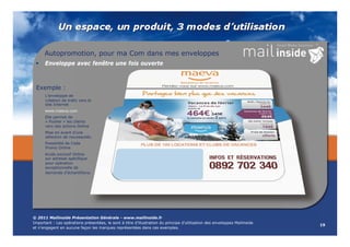 Autopromotion, pour ma Com dans mes enveloppes
     Enveloppe avec fenêtre une fois ouverte



 Exemple :
      L’enveloppe de
      création de trafic vers le
                       c
      site Internet
      www.maeva.com
                  m
      Elle permet de
      « Pusher » les clients
                      lients
      vers des actions Online
      Mise en avant d’une
                      ’une
      sélection de nouveautés.
                       veautés.
      Possibilité de Code
                       de
      Promo Online
                      nline
      Accès exclusif Online
      sur adresse spécifique
                      cifique
      pour opération
      exceptionnelle dee
      demande d’échantillons.
                     antillons




© 2011 Mailinside Présentation Générale - www mailinside fr
                     résentation                www.mailinside.fr
Important : Les opérations présentées, le sont à titre d’illustration du principe d’utilisation des enveloppes Mailinside
                                                                                                                            19
et n’engagent en aucune façon les marques représentées dans ces exemples.
 