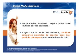   Notre métier, valoriser l’espace publicitaire
                                  inutilisé sur les courriers !


                                  Aujourd’hui avec Mailinside, chaque
                                  entreprise émettrice de courrier peut tirer
                                  parti de cet espace pour en diminuer le coût.




© 2011 Mailinside Présentation Générale - www.mailinside.fr
Important : Les opérations présentées, le sont à titre d’illustration du principe d’utilisation des enveloppes Mailinside
                                                                                                                            4
et n’engagent en aucune façon les marques représentées dans ces exemples.
 