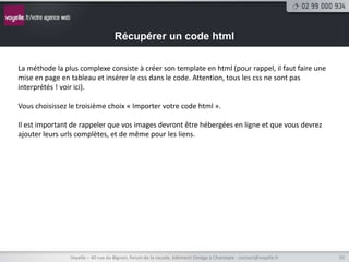 Récupérer un code html

La méthode la plus complexe consiste à créer son template en html (pour rappel, il faut faire une
mise en page en tableau et insérer le css dans le code. Attention, tous les css ne sont pas
interprétés ! voir ici).

Vous choisissez le troisième choix « Importer votre code html ».

Il est important de rappeler que vos images devront être hébergées en ligne et que vous devrez
ajouter leurs urls complètes, et de même pour les liens.




                Voyelle – 40 rue du Bignon, forum de la rocade, bâtiment Oméga à Chantepie - contact@voyelle.fr   10
 
