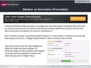 Générer un formulaire d'inscription




L’intérêt de Mailjet réside aussi dans son widget que vous allez pouvoir implanter dans votre site.
Les visiteurs pourront ainsi s’inscrire à votre liste de contacts directement à partir de votre site.
Vous n’aurez pas à les ajouter à la main sur la plateforme.

Pour le mettre en place, vous devrez d’abord cliquer sur « mon compte » à droite en haut du site.
Vous cliquez ensuite sur « Widget d’abonnement » dans les outils en bas à droite.


Vous allez ensuite nommer votre widget puis
définir les textes qui seront afficher. La
troisième étape consiste à habiller votre widget
en lui donnant par exemple les couleurs de
votre site pour qu’il s’intègre mieux.




                 Voyelle – 40 rue du Bignon, forum de la rocade, bâtiment Oméga à Chantepie - contact@voyelle.fr   12
 