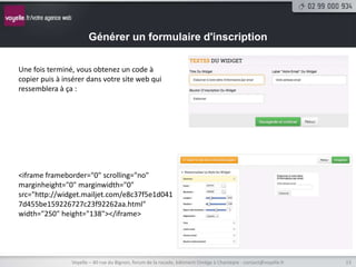 Générer un formulaire d'inscription

Une fois terminé, vous obtenez un code à
copier puis à insérer dans votre site web qui
ressemblera à ça :




<iframe frameborder="0" scrolling="no"
marginheight="0" marginwidth="0"
src="http://widget.mailjet.com/e8c37f5e1d041
7d455be159226727c23f92262aa.html"
width="250" height="138"></iframe>




                Voyelle – 40 rue du Bignon, forum de la rocade, bâtiment Oméga à Chantepie - contact@voyelle.fr   13
 