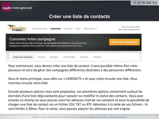 Créer une liste de contacts




Pour commencer, vous devrez créer une liste de contact. Il sera possible même d’en créer
plusieurs et ainsi de gérer des campagnes différentes destinées à des personnes différentes.

Dans le menu principal, vous allez sur « CONTACTS » et vous créez ensuite une liste. Vous
nommez ensuite votre liste.

Ensuite plusieurs options vous sont proposées. Les premières options concernent surtout les
données d’une liste déjà existante pour rajouter ou modifier le statut des contacts. Vous avez
ensuite un champ où vous pouvez saisir les adresses mail de vos contacts et aussi la possibilité de
charger une liste de contact via un fichier CSV, TXT ou RTF. Attention à la taille de vos fichiers : ils
sont limités à 20mo. Pour la saisie, vous pouvez séparer les adresses par une virgule.

                 Voyelle – 40 rue du Bignon, forum de la rocade, bâtiment Oméga à Chantepie - contact@voyelle.fr   3
 