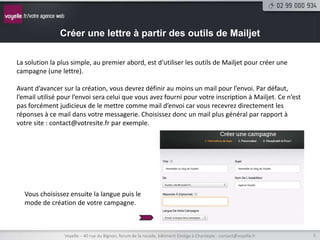 Créer une lettre à partir des outils de Mailjet

La solution la plus simple, au premier abord, est d’utiliser les outils de Mailjet pour créer une
campagne (une lettre).

Avant d’avancer sur la création, vous devrez définir au moins un mail pour l’envoi. Par défaut,
l’email utilisé pour l’envoi sera celui que vous avez fourni pour votre inscription à Mailjet. Ce n’est
pas forcément judicieux de le mettre comme mail d’envoi car vous recevrez directement les
réponses à ce mail dans votre messagerie. Choisissez donc un mail plus général par rapport à
votre site : contact@votresite.fr par exemple.




  Vous choisissez ensuite la langue puis le
  mode de création de votre campagne.



                 Voyelle – 40 rue du Bignon, forum de la rocade, bâtiment Oméga à Chantepie - contact@voyelle.fr   5
 