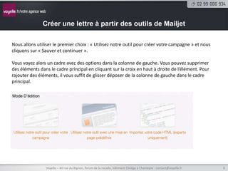 Créer une lettre à partir des outils de Mailjet

Nous allons utiliser le premier choix : « Utilisez notre outil pour créer votre campagne » et nous
cliquons sur « Sauver et continuer ».

Vous voyez alors un cadre avec des options dans la colonne de gauche. Vous pouvez supprimer
des éléments dans le cadre principal en cliquant sur la croix en haut à droite de l’élément. Pour
rajouter des éléments, il vous suffit de glisser déposer de la colonne de gauche dans le cadre
principal.




                Voyelle – 40 rue du Bignon, forum de la rocade, bâtiment Oméga à Chantepie - contact@voyelle.fr   6
 