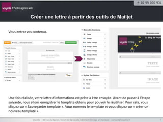 Créer une lettre à partir des outils de Mailjet

Vous entrez vos contenus.




Une fois réalisée, votre lettre d’informations est prête à être envoyée. Avant de passer à l’étape
suivante, nous allons enregistrer le template obtenu pour pouvoir le réutiliser. Pour cela, vous
cliquez sur « Sauvegarder template ». Vous nommez le template et vous cliquez sur « créer un
nouveau template ».

                Voyelle – 40 rue du Bignon, forum de la rocade, bâtiment Oméga à Chantepie - contact@voyelle.fr   7
 