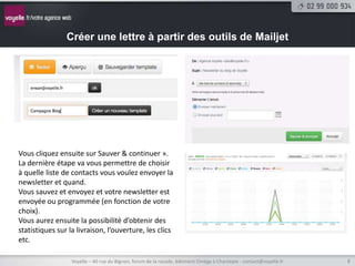 Créer une lettre à partir des outils de Mailjet




Vous cliquez ensuite sur Sauver & continuer ».
La dernière étape va vous permettre de choisir
à quelle liste de contacts vous voulez envoyer la
newsletter et quand.
Vous sauvez et envoyez et votre newsletter est
envoyée ou programmée (en fonction de votre
choix).
Vous aurez ensuite la possibilité d’obtenir des
statistiques sur la livraison, l’ouverture, les clics
etc.

                  Voyelle – 40 rue du Bignon, forum de la rocade, bâtiment Oméga à Chantepie - contact@voyelle.fr   8
 