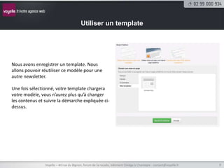 Utiliser un template




Nous avons enregistrer un template. Nous
allons pouvoir réutiliser ce modèle pour une
autre newsletter.

Une fois sélectionné, votre template chargera
votre modèle, vous n’aurez plus qu’à changer
les contenus et suivre la démarche expliquée ci-
dessus.




                Voyelle – 40 rue du Bignon, forum de la rocade, bâtiment Oméga à Chantepie - contact@voyelle.fr   9
 
