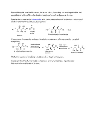 Maillard reaction is related to aroma, taste and colour, in cooking like roasting of coffee and
cocoa beans, baking of bread and cakes, toasting of cereals and cooking of meat.
In early stage, sugar-amine condensation withareducingsugar(glucose) andamines( aminoacids)
reactionto forman N-substitutedglycosylamine.
N-substitutedglycosylamine undergoesAmadori rearrangement, toformketosamine( Amadori
compound )
The furtherreactionof Amadori productdependsonthe pH of the system.
In acidicpH (lessthan7), itforms1,2 enolisationtoformfurfurals(incase of pentoses) or
hydromethylfurfural (incase of hexose).
 