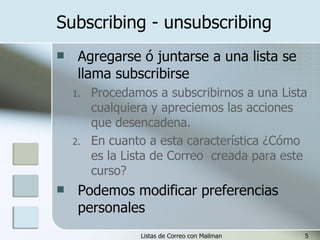 Subscribing - unsubscribing Agregarse ó juntarse a una lista se llama subscribirse Procedamos a subscribirnos a una Lista cualquiera y apreciemos las acciones que desencadena. En cuanto a esta característica ¿Cómo es la Lista de Correo  creada para este curso? Podemos modificar preferencias personales 