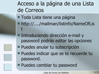 Acceso a la página de una Lista de Correos Toda Lista tiene una página http://..../mailman/listinfo/NameOfList Introduciendo dirección e-mail y password podrás editar las opciones Puedes anular tu subscripción Puedes indicar que se te recuerde tu password. Puedes cambiar tu password 