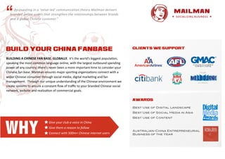 “   	
   	
   	
   	
   	
  By	
   i nvesting	
   i n	
   a 	
   ‘ value-­‐led’	
   communication	
   t heory	
   M ailman	
   d elivers	
  
    branded	
   o nline	
   a ssets	
   t hat	
   strengthen	
   t he	
   r elationships	
   b etween	
   b rands	
  
    and	
   a 	
   g lobal	
   C hinese	
   c ustomer.”




BUILD YOUR CHINA FANBASE                                                                                                                       CLIENTS WE SUPPORT


BUILDING	
  A	
  CHINESE	
  FAN	
  BASE.	
  GLOBALLY.	
  	
  It’s	
  the	
  world’s	
  biggest	
  popula3on,	
  
speaking	
  the	
  most	
  common	
  language	
  online,	
  with	
  the	
  largest	
  outbound	
  spending	
  
power	
  of	
  any	
  country;	
  there’s	
  never	
  been	
  a	
  more	
  important	
  3me	
  to	
  consider	
  your	
  
Chinese	
  fan	
  base.	
  Mailman	
  ensures	
  major	
  spor3ng	
  organiza3ons	
  connect	
  with	
  a	
  
wider	
  Chinese	
  consumer	
  through	
  social	
  media,	
  digital	
  marke3ng	
  and	
  fan	
  
management.	
  	
  Through	
  our	
  unique	
  understanding	
  of	
  the	
  Chinese	
  environment	
  we	
  
create	
  systems	
  to	
  ensure	
  a	
  constant	
  ﬂow	
  of	
  traﬃc	
  to	
  your	
  branded	
  Chinese	
  social	
  
network,	
  website	
  and	
  realiza3on	
  of	
  commercial	
  goals.

                                                                                                                                               AWARDS

                                                                                                                                               Best Use of Digital Landscape
                                                                                                                                               Best Use of Social Media in Asia
                                                                                                                                               Best Use of Content




WHY
                                                    Give	
  your	
  club	
  a	
  voice	
  in	
  China
                                                    Give	
  them	
  a	
  reason	
  to	
  follow
                                                                                                                                               Australian-China Entrepreneurial
                                                    Connect	
  with	
  500m+	
  Chinese	
  internet	
  users                                   Business of the Year
 