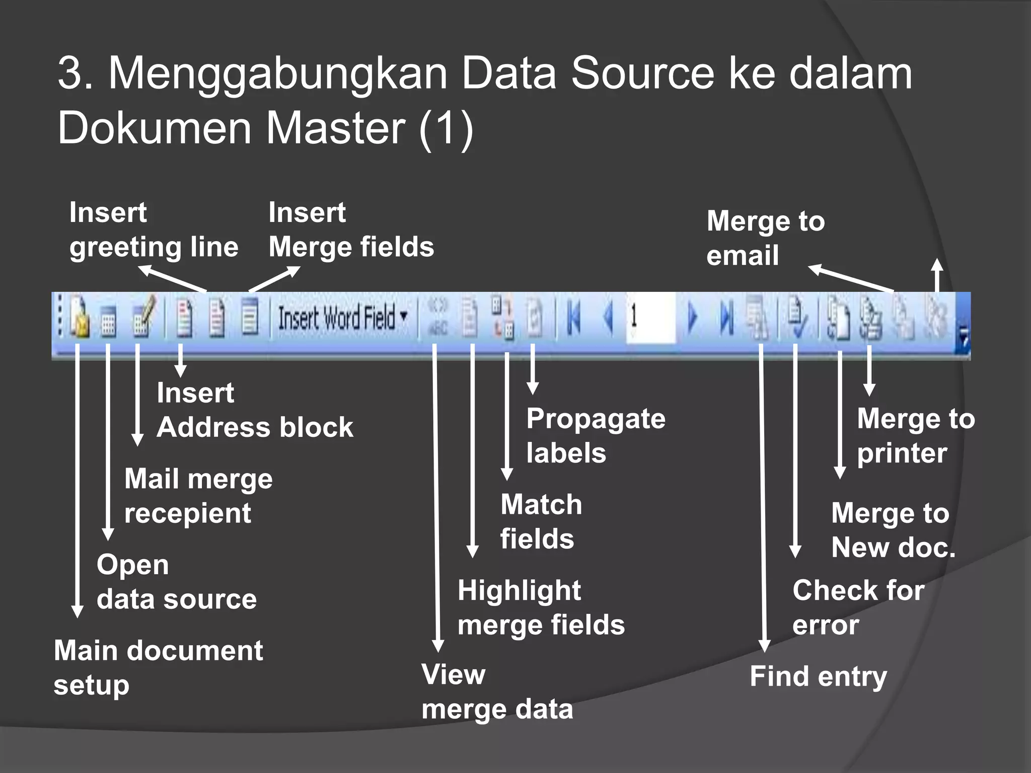 3. Menggabungkan Data Source ke dalam 
Dokumen Master (1) 
Insert 
greeting line 
Insert 
Address block 
Mail merge 
recepient 
Open 
data source 
Main document 
setup 
Insert 
Merge fields 
Propagate 
labels 
Match 
fields 
Highlight 
merge fields 
View 
merge data 
Merge to 
printer 
Merge to 
New doc. 
Merge to 
email 
Check for 
error 
Find entry 
 