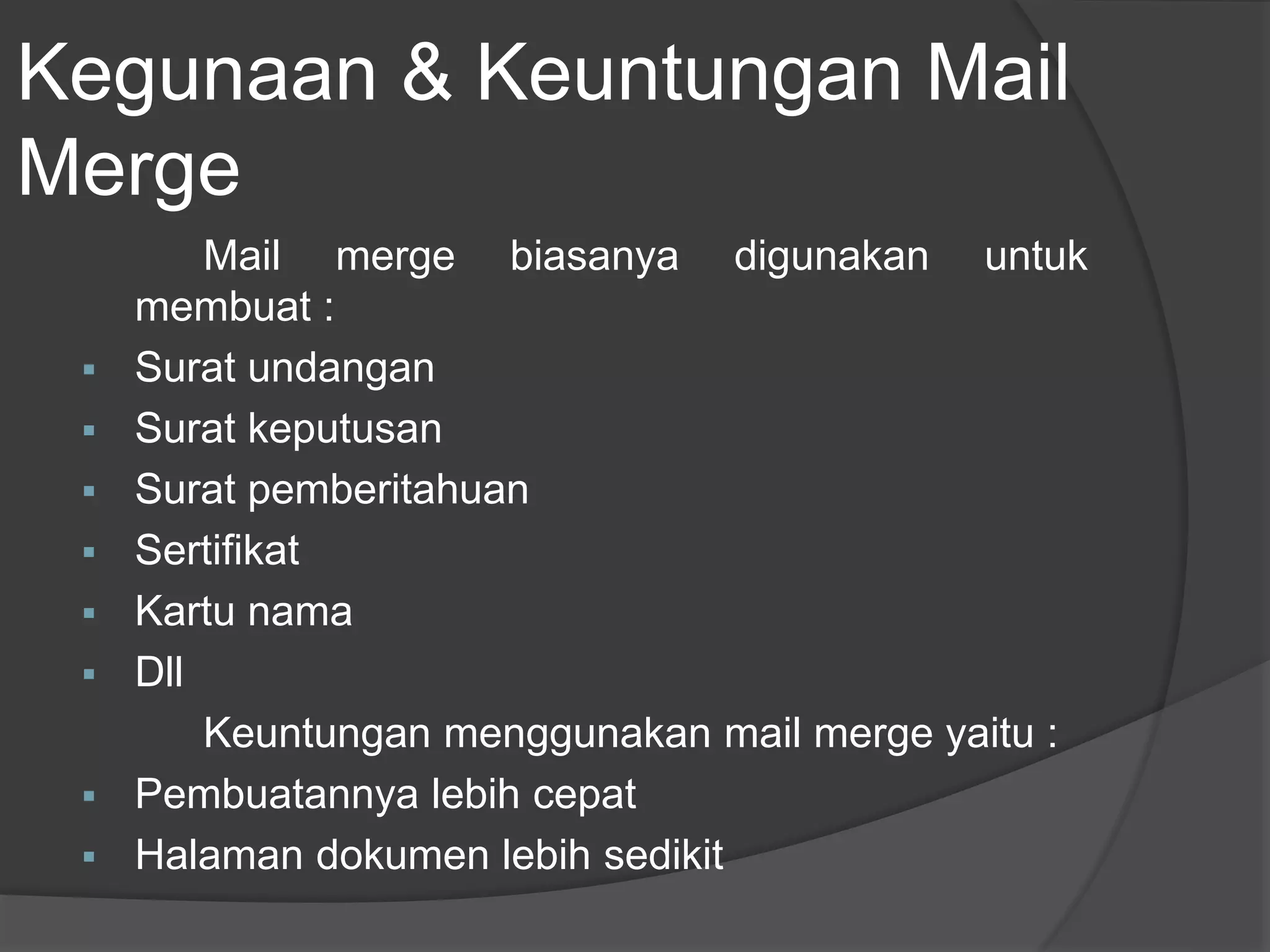 Kegunaan & Keuntungan Mail 
Merge 
Mail merge biasanya digunakan untuk 
membuat : 
 Surat undangan 
 Surat keputusan 
 Surat pemberitahuan 
 Sertifikat 
 Kartu nama 
 Dll 
Keuntungan menggunakan mail merge yaitu : 
 Pembuatannya lebih cepat 
 Halaman dokumen lebih sedikit 
 