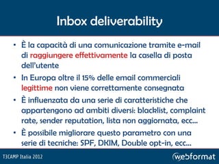 Inbox deliverability
• È la capacità di una comunicazione tramite e-mail
  di raggiungere effettivamente la casella di posta
  dell’utente
• In Europa oltre il 15% delle email commerciali
  legittime non viene correttamente consegnata
• È influenzata da una serie di caratteristiche che
  appartengono ad ambiti diversi: blacklist, complaint
  rate, sender reputation, lista non aggiornata, ecc…
• È possibile migliorare questo parametro con una
  serie di tecniche: SPF, DKIM, Double opt-in, ecc…
 