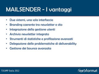 MAILSENDER - I vantaggi
•   Due sistemi, una sola interfaccia
•   Branding coerente tra newsletter e sito
•   Integrazione della gestione utenti
•   Archivio newsletter integrato
•   Strumenti di statistiche e profilazione avanzati
•   Delegazione delle problematiche di deliverability
•   Gestione dei bounce avanzata
 