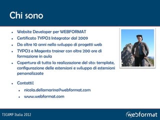 Chi sono
   Website Developer per WEBFORMAT
   Certificato TYPO3 Integrator dal 2009
   Da oltre 10 anni nello sviluppo di progetti web
   TYPO3 e Magento trainer con oltre 200 ore di
    formazione in aula
   Copertura di tutta la realizzazione del sito: template,
    configurazione delle estensioni e sviluppo di estensioni
    personalizzate

   Contatti:
       nicola.dellamarina@webformat.com
       www.webformat.com
 