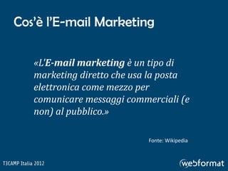 Cos’è l’E-mail Marketing

   «L'E-mail marketing è un tipo di
   marketing diretto che usa la posta
   elettronica come mezzo per
   comunicare messaggi commerciali (e
   non) al pubblico.»

                            Fonte: Wikipedia
 