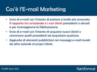 Cos’è l’E-mail Marketing
• Invio di e-mail con l'intento di portare a livello più avanzato
  il rapporto tra un'azienda e i suoi clienti precedenti o attuali
  e per incoraggiarne la fidelizzazione.
• Invio di e-mail con l'intento di acquisire nuovi clienti o
  convincere quelli precedenti ad acquistare qualcosa.
• Aggiunta di elementi pubblicitari nei messaggi e-mail inviati
  da altre aziende ai propri clienti.
 