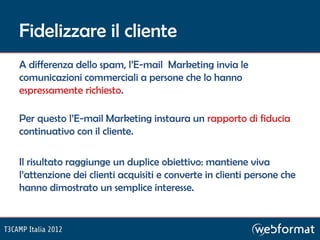Fidelizzare il cliente
A differenza dello spam, l’E-mail Marketing invia le
comunicazioni commerciali a persone che lo hanno
espressamente richiesto.

Per questo l’E-mail Marketing instaura un rapporto di fiducia
continuativo con il cliente.

Il risultato raggiunge un duplice obiettivo: mantiene viva
l’attenzione dei clienti acquisiti e converte in clienti persone che
hanno dimostrato un semplice interesse.
 