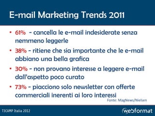 E-mail Marketing Trends 2011
• 61% - cancella le e-mail indesiderate senza
  nemmeno leggerle
• 38% - ritiene che sia importante che le e-mail
  abbiano una bella grafica
• 30% - non provano interesse a leggere e-mail
  dall’aspetto poco curato
• 73% - piacciono solo newsletter con offerte
  commerciali inerenti ai loro interessi
                                  Fonte: MagNews/Nielsen
 