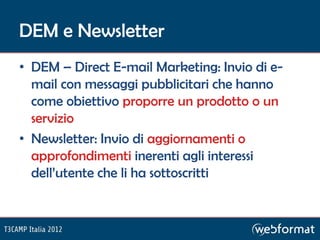 DEM e Newsletter
• DEM – Direct E-mail Marketing: Invio di e-
  mail con messaggi pubblicitari che hanno
  come obiettivo proporre un prodotto o un
  servizio
• Newsletter: Invio di aggiornamenti o
  approfondimenti inerenti agli interessi
  dell’utente che li ha sottoscritti
 