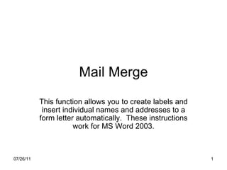 Mail Merge This function allows you to create labels and insert individual names and addresses to a form letter automatically.  These instructions work for MS Word 2003. 