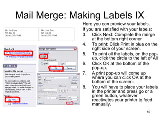 Mail Merge: Making Labels IX Here you can preview your labels.  If you are satisfied with your labels: Click Next: Complete the merge at the bottom right corner To print: Click Print in blue on the right side of your screen.  To print all the labels, on the pop-up, click the circle to the left of All Click OK at the bottom of the pop-up. A print pop-up will come up where you can click OK at the bottom of the screen.  You will have to place your labels in the printer and press go or a green button, whatever reactivates your printer to feed manually.  