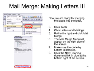 Mail Merge: Making Letters III Now, we are ready for merging the labels into the letter. Click Tools Click Letters and Mailings Roll to the right and click Mail Merge The Mail Merge Menu will appear on the right side of the screen. Make sure the circle by Letters is selected. Click the Next: Starting document link in blue at the bottom right of the screen. 