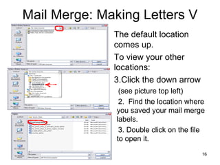 Mail Merge: Making Letters V The default location comes up. To view your other locations: Click the down arrow (see picture top left) 2.  Find the location where you saved your mail merge labels. 3. Double click on the file to open it. 