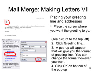 Mail Merge: Making Letters VII Placing your greeting line and addresses Place the cursor where you want the greeting to go.   (see picture to the top left) Click Greeting line… A pop-up will appear that will give you the format of greeting line.  You can change the format however you want.  Click OK on bottom of the pop-up 
