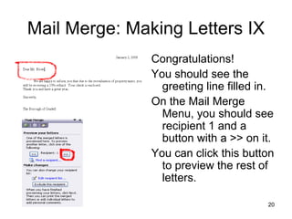 Mail Merge: Making Letters IX Congratulations! You should see the greeting line filled in.  On the Mail Merge Menu, you should see recipient 1 and a button with a >> on it.  You can click this button to preview the rest of letters.  
