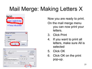 Mail Merge: Making Letters X Now you are ready to print.  On the mail merge menu you can now print your letters. Click Print  If you want to print all letters, make sure All is selected Click OK Click OK on the print pop-up.  
