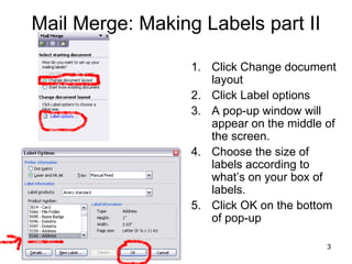 Mail Merge: Making Labels part II Click Change document layout Click Label options A pop-up window will appear on the middle of the screen. Choose the size of labels according to what’s on your box of labels. Click OK on the bottom of pop-up 