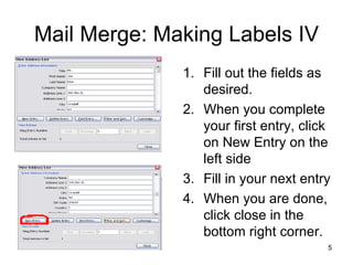 Mail Merge: Making Labels IV Fill out the fields as desired. When you complete your first entry, click on New Entry on the left side Fill in your next entry When you are done, click close in the bottom right corner. 
