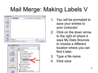 Mail Merge: Making Labels V You will be prompted to save your entries to your computer. Click on the down arrow to the right of where it says My Data Sources to choose a different location where you can find it later. Type a file name Click save 