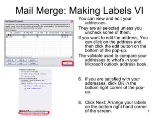Mail Merge: Making Labels VI You can view and edit your addresses. They are all selected unless you uncheck some of them.  If you want to edit the address, You can click on the address and then click the edit button on the bottom of the pop-up.  The validate used to compare your addresses to what’s in your Microsoft outlook address book.  If you are satisfied with your addresses, click OK in the bottom right corner of the pop-up.  Click Next: Arrange your labels on the bottom right hand corner of the screen.  