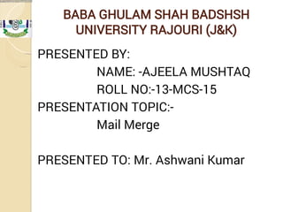 BABA GHULAM SHAH BADSHSH
UNIVERSITY RAJOURI (J&K)
PRESENTED BY:
NAME: -AJEELA MUSHTAQ
ROLL NO:-13-MCS-15
PRESENTATION TOPIC:-
Mail Merge
PRESENTED TO: Mr. Ashwani Kumar
 