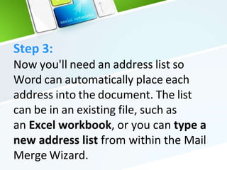 Step 3:
Now you'll need an address list so
Word can automatically place each
address into the document. The list
can be in an existing file, such as
an Excel workbook, or you can type a
new address list from within the Mail
Merge Wizard.
 