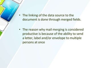 • The linking of the data source to the
document is done through merged fields.
• The reason why mail merging is considered
productive is because of the ability to send
a letter, label and/or envelope to multiple
persons at once
 