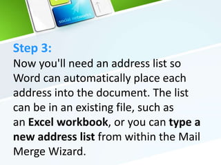 Step 3:
Now you'll need an address list so
Word can automatically place each
address into the document. The list
can be in an existing file, such as
an Excel workbook, or you can type a
new address list from within the Mail
Merge Wizard.
 
