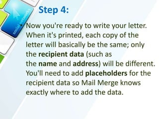 Step 4:
• Now you're ready to write your letter.
When it's printed, each copy of the
letter will basically be the same; only
the recipient data (such as
the name and address) will be different.
You'll need to add placeholders for the
recipient data so Mail Merge knows
exactly where to add the data.
 