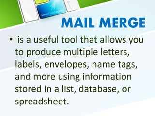 MAIL MERGE
• is a useful tool that allows you
to produce multiple letters,
labels, envelopes, name tags,
and more using information
stored in a list, database, or
spreadsheet.
 