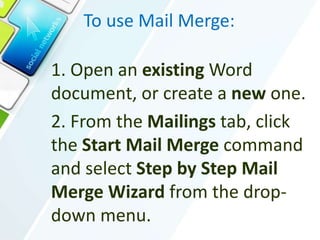 To use Mail Merge:
1. Open an existing Word
document, or create a new one.
2. From the Mailings tab, click
the Start Mail Merge command
and select Step by Step Mail
Merge Wizard from the drop-
down menu.
 