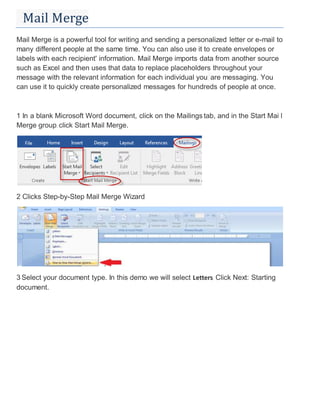 Mail Merge
Mail Merge is a powerful tool for writing and sending a personalized letter or e-mail to
many different people at the same time. You can also use it to create envelopes or
labels with each recipient' information. Mail Merge imports data from another source
such as Excel and then uses that data to replace placeholders throughout your
message with the relevant information for each individual you are messaging. You
can use it to quickly create personalized messages for hundreds of people at once.
1 In a blank Microsoft Word document, click on the Mailings tab, and in the Start Mai l
Merge group, click Start Mail Merge.
2 Clicks Step-by-Step Mail Merge Wizard
3 Select your document type. In this demo we will select Letters. Click Next: Starting
document.
 
