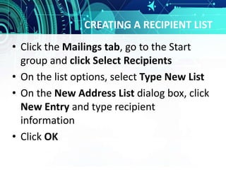 CREATING A RECIPIENT LIST
• Click the Mailings tab, go to the Start
group and click Select Recipients
• On the list options, select Type New List
• On the New Address List dialog box, click
New Entry and type recipient
information
• Click OK
 