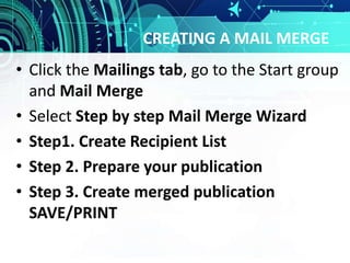 CREATING A MAIL MERGE
• Click the Mailings tab, go to the Start group
and Mail Merge
• Select Step by step Mail Merge Wizard
• Step1. Create Recipient List
• Step 2. Prepare your publication
• Step 3. Create merged publication
SAVE/PRINT
 